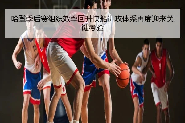 哈登季后赛组织效率回升快船进攻体系再度迎来关键考验