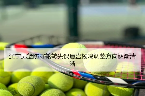 辽宁男篮防守轮转失误复盘杨鸣调整方向逐渐清晰