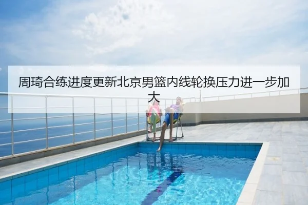 周琦合练进度更新北京男篮内线轮换压力进一步加大