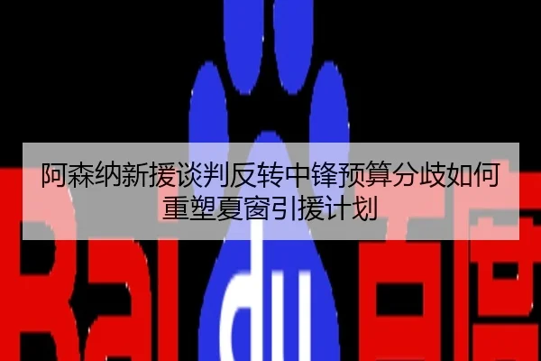 阿森纳新援谈判反转中锋预算分歧如何重塑夏窗引援计划
