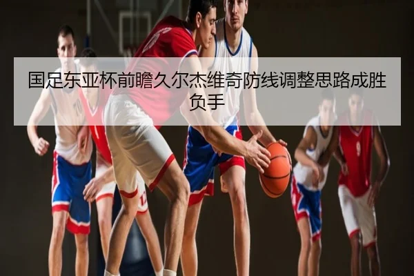 国足东亚杯前瞻久尔杰维奇防线调整思路成胜负手