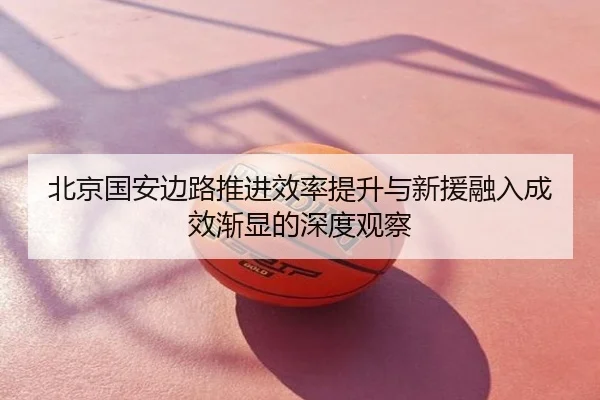 北京国安边路推进效率提升与新援融入成效渐显的深度观察