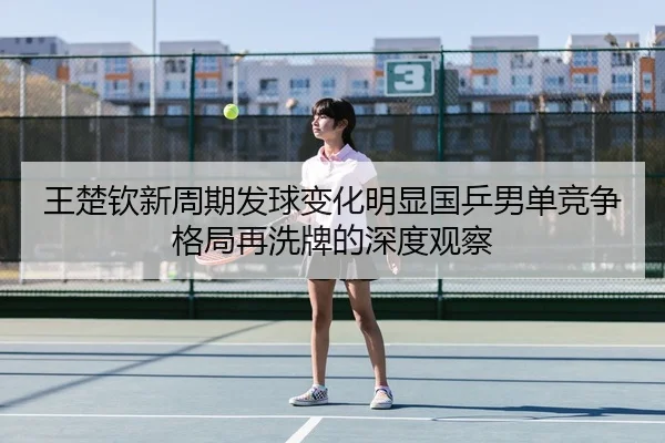 王楚钦新周期发球变化明显国乒男单竞争格局再洗牌的深度观察