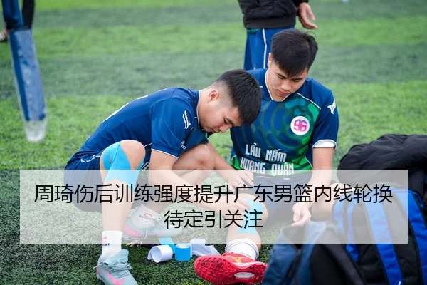 周琦伤后训练强度提升广东男篮内线轮换待定引关注