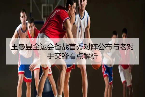 王曼昱全运会备战首秀对阵公布与老对手交锋看点解析