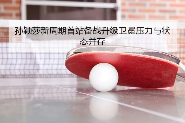 孙颖莎新周期首站备战升级卫冕压力与状态并存