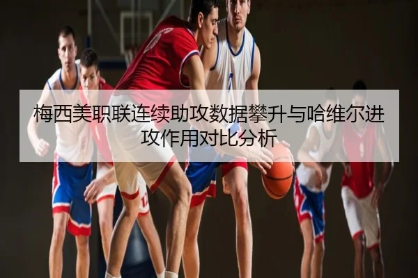 梅西美职联连续助攻数据攀升与哈维尔进攻作用对比分析
