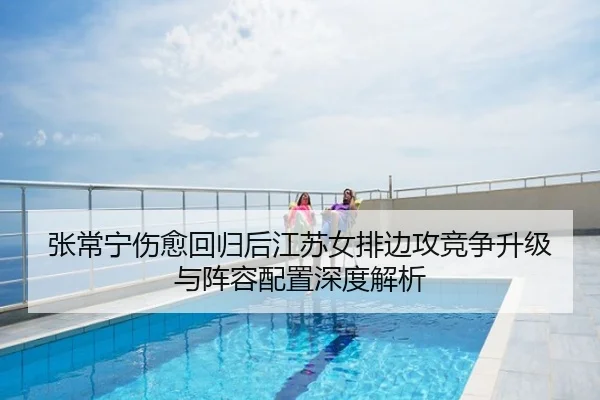 张常宁伤愈回归后江苏女排边攻竞争升级与阵容配置深度解析
