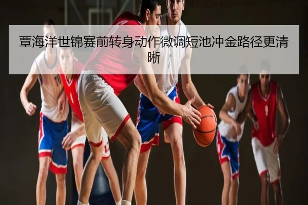 覃海洋世锦赛前转身动作微调短池冲金路径更清晰
