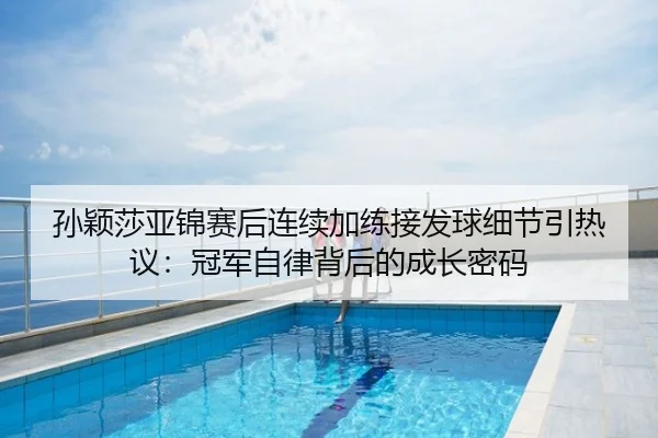 孙颖莎亚锦赛后连续加练接发球细节引热议：冠军自律背后的成长密码