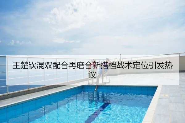 王楚钦混双配合再磨合新搭档战术定位引发热议