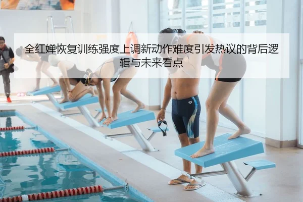 全红婵恢复训练强度上调新动作难度引发热议的背后逻辑与未来看点